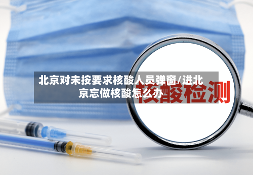 北京对未按要求核酸人员弹窗/进北京忘做核酸怎么办